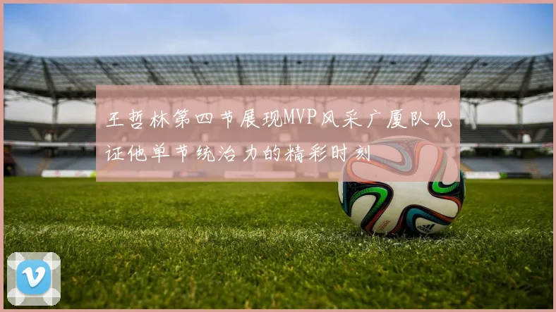 王哲林第四节展现MVP风采广厦队见证他单节统治力的精彩时刻