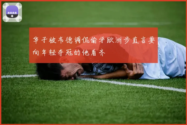 华子被韦德调侃偷学欧洲步直言要向年轻夺冠的他看齐
