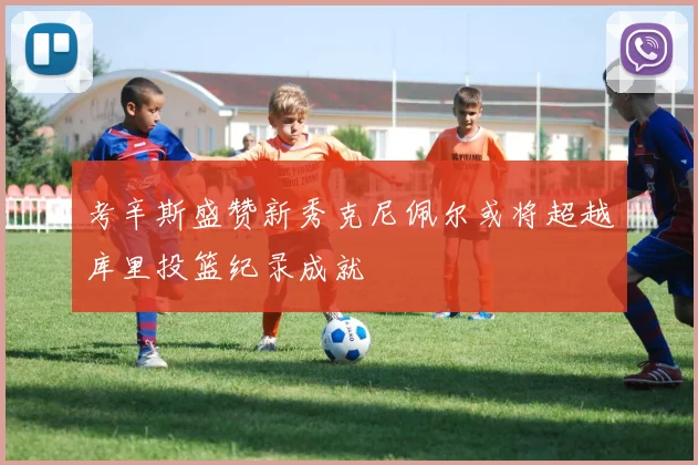 考辛斯盛赞新秀克尼佩尔或将超越库里投篮纪录成就