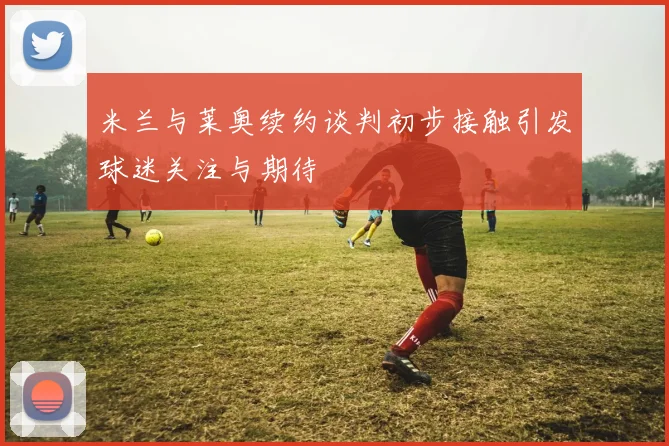 米兰与莱奥续约谈判初步接触引发球迷关注与期待