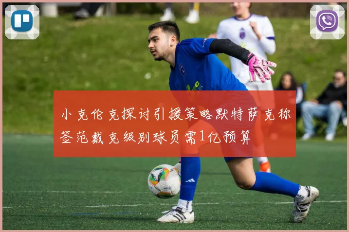 小克伦克探讨引援策略默特萨克称签范戴克级别球员需1亿预算