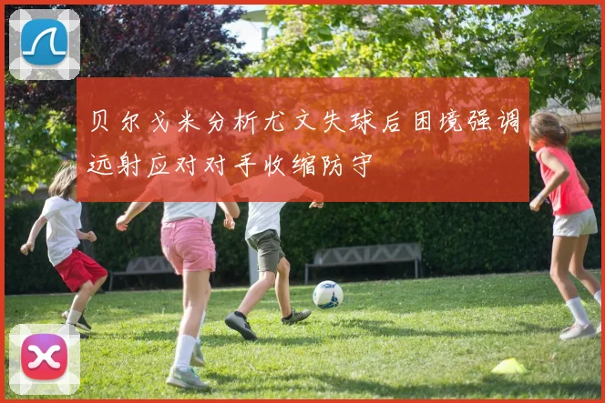 贝尔戈米分析尤文失球后困境强调远射应对对手收缩防守
