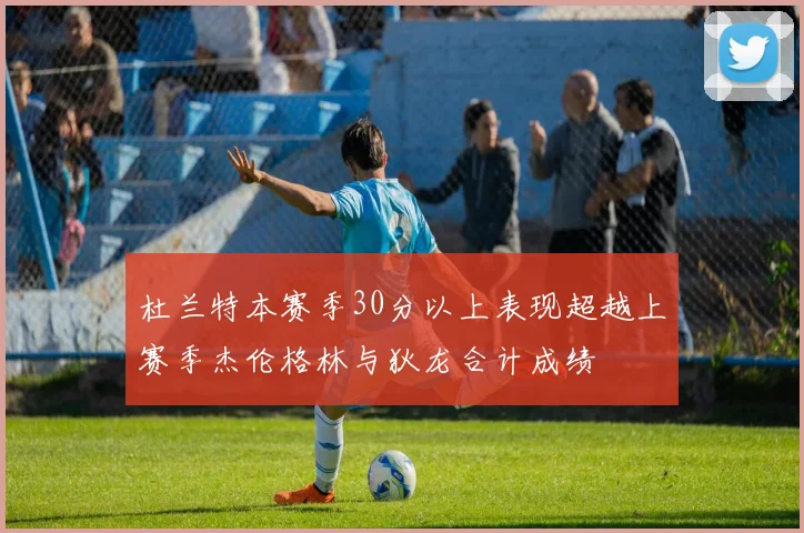 杜兰特本赛季30分以上表现超越上赛季杰伦格林与狄龙合计成绩