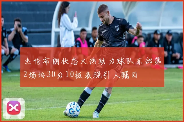 杰伦布朗状态火热助力球队东部第2场均30分10板表现引人瞩目