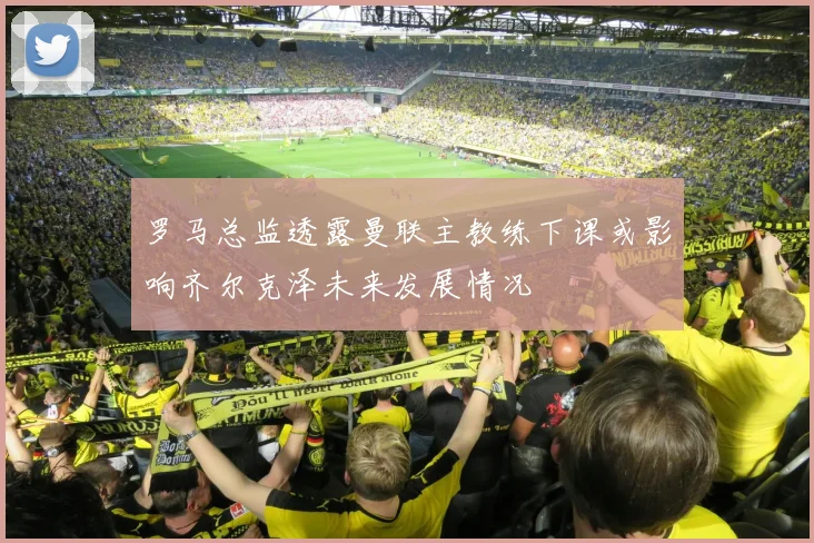 罗马总监透露曼联主教练下课或影响齐尔克泽未来发展情况