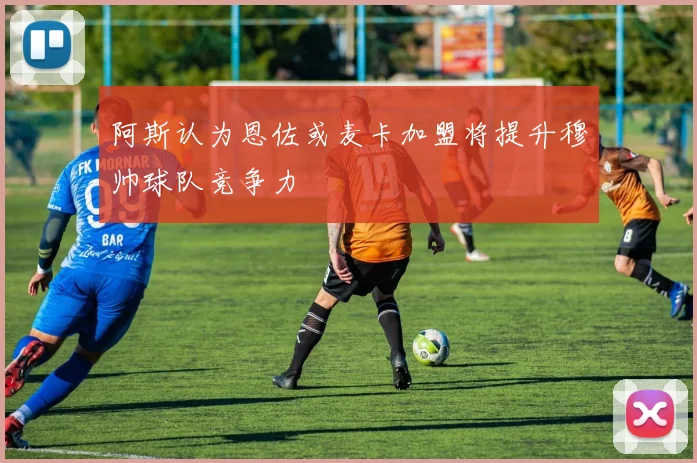 阿斯认为恩佐或麦卡加盟将提升穆帅球队竞争力