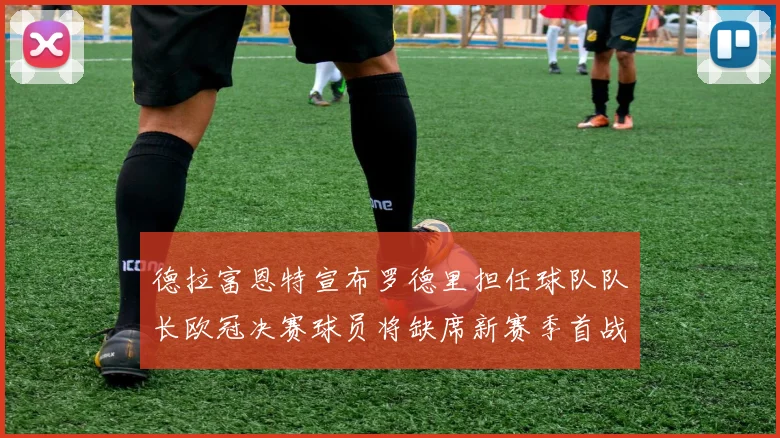 德拉富恩特宣布罗德里担任球队队长欧冠决赛球员将缺席新赛季首战