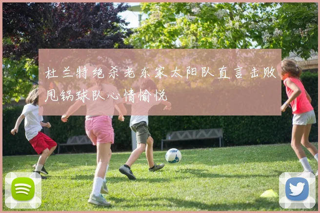 杜兰特绝杀老东家太阳队直言击败甩锅球队心情愉悦