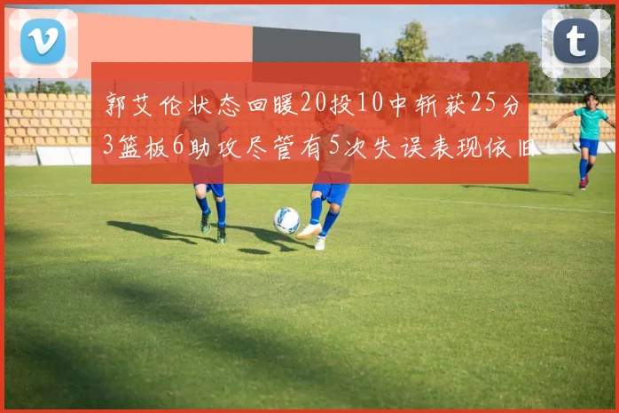 郭艾伦状态回暖20投10中斩获25分3篮板6助攻尽管有5次失误表现依旧可圈可点