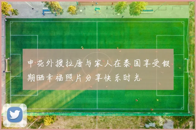 申花外援拉唐与家人在泰国享受假期晒幸福照片分享快乐时光