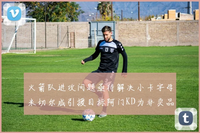 火箭队进攻问题亟待解决小卡字母米切尔成引援目标阿门KD为非卖品