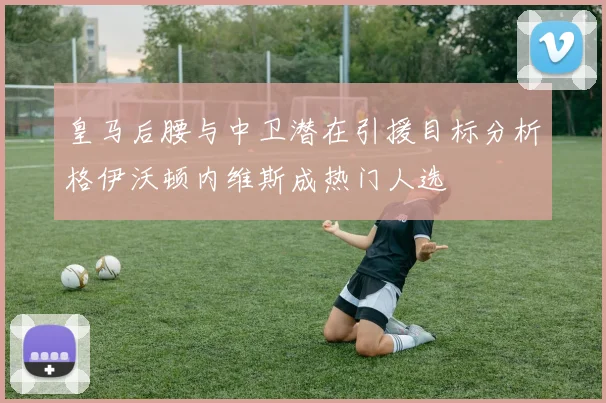 皇马后腰与中卫潜在引援目标分析格伊沃顿内维斯成热门人选