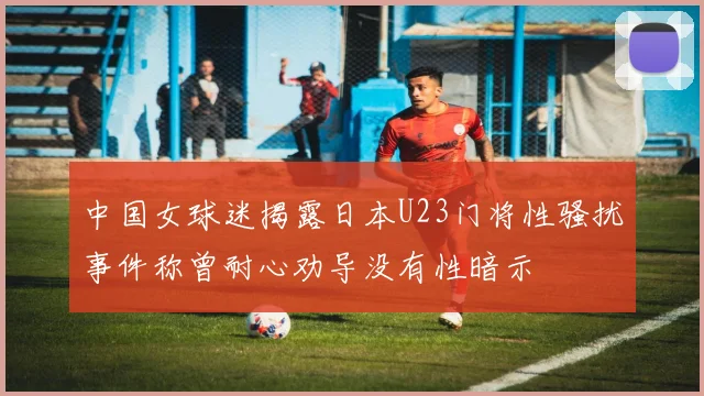中国女球迷揭露日本U23门将性骚扰事件称曾耐心劝导没有性暗示
