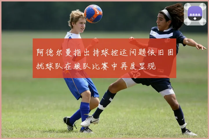 阿德尔曼指出持球控运问题依旧困扰球队在狼队比赛中再度显现
