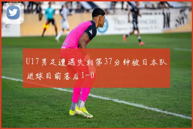 U17男足遭遇失利第37分钟被日本队进球目前落后1-0