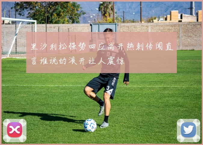 里沙利松强势回应离开热刺传闻直言谁说的滚开让人震惊