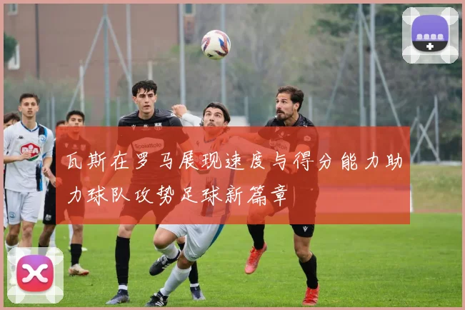 瓦斯在罗马展现速度与得分能力助力球队攻势足球新篇章